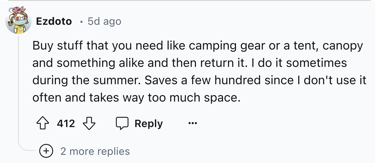 screenshot - Ezdoto 5d ago Buy stuff that you need camping gear or a tent, canopy and something a and then return it. I do it sometimes during the summer. Saves a few hundred since I don't use it often and takes way too much space. 412 2 more replies